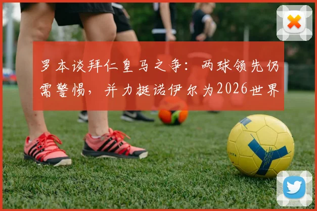 罗本谈拜仁皇马之争：两球领先仍需警惕，并力挺诺伊尔为2026世界最佳门将