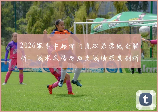 2026赛季中超津门虎双杀蓉城全解析:战术风格与历史战绩深度剖析,成都蓉城如何破局?