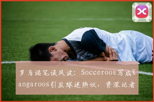 罗马诺笔误风波：Socceroos写成Kangaroos引发球迷热议，资深记者为何也会翻车？