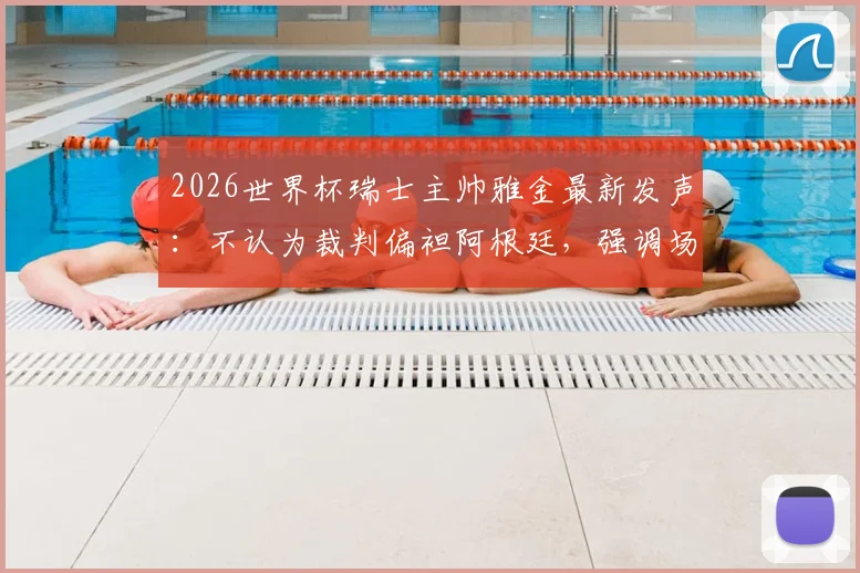 2026世界杯瑞士主帅雅金最新发声:不认为裁判偏袒阿根廷,强调场上表现决定一切