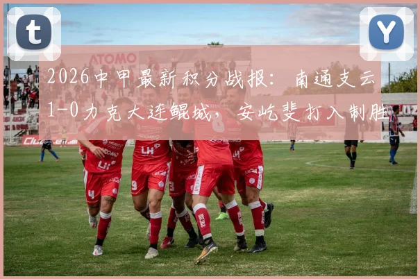 2026中甲最新积分战报:南通支云1-0力克大连鲲城,安屹斐打入制胜球,排名有何变化?
