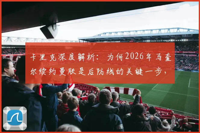 卡里克深度解析:为何2026年马奎尔续约曼联是后防线的关键一步,对俱乐部与球迷意味着什么