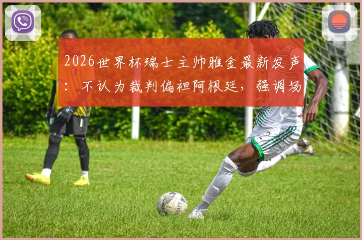 2026世界杯瑞士主帅雅金最新发声：不认为裁判偏袒阿根廷，强调场上表现决定一切