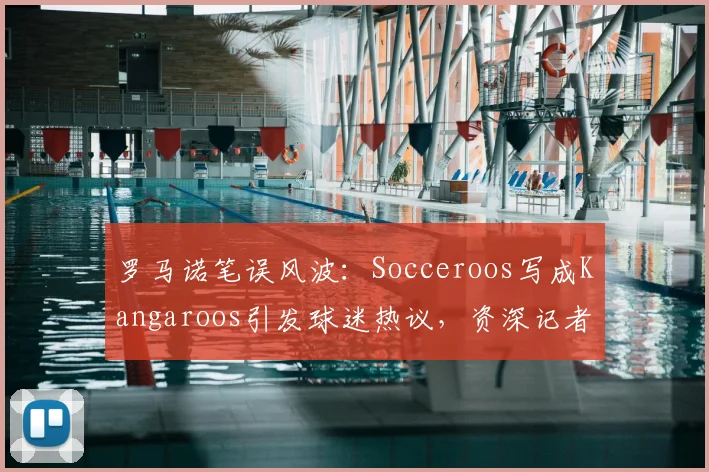 罗马诺笔误风波：Socceroos写成Kangaroos引发球迷热议，资深记者为何也会翻车？