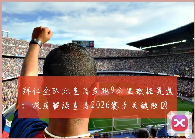 拜仁全队比皇马多跑9公里数据复盘：深度解读皇马2026赛季关键败因，跑动差距如何决定比赛走向