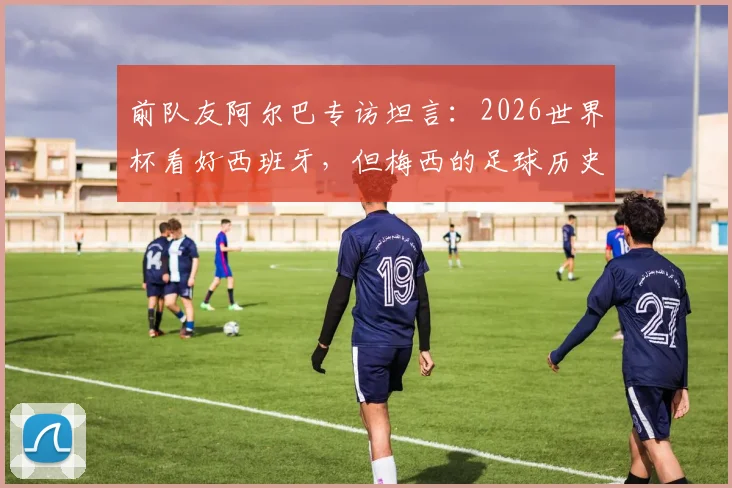 前队友阿尔巴专访坦言：2026世界杯看好西班牙，但梅西的足球历史地位无人可比