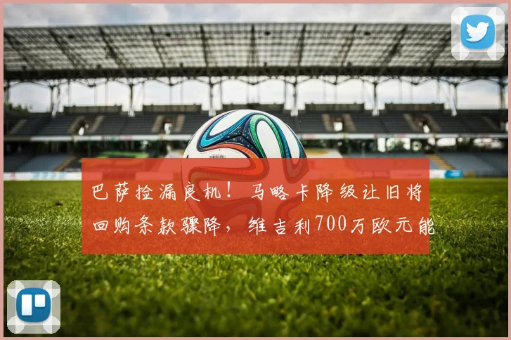 巴萨捡漏良机!马略卡降级让旧将回购条款骤降,维吉利700万欧元能否回归?