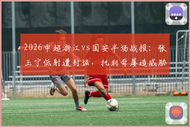 2026中超浙江vs国安半场战报：张玉宁低射遭封堵，托利奇屡造威胁，双方0-0互交白卷，附半场数据与技术统计