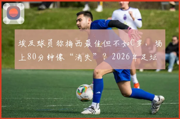 埃及球员称梅西最佳但不如C罗,场上80分钟像“消失”?2026年足坛顶级球星之争再引热议