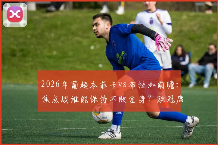 2026年葡超本菲卡vs布拉加前瞻：焦点战谁能保持不败金身？欧冠席位争夺关键一役