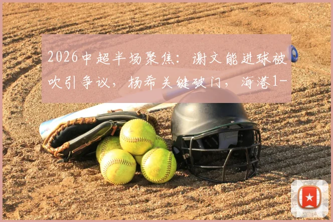 2026中超半场聚焦:谢文能进球被吹引争议,杨希关键破门,海港1-0领先泰山实录与解读