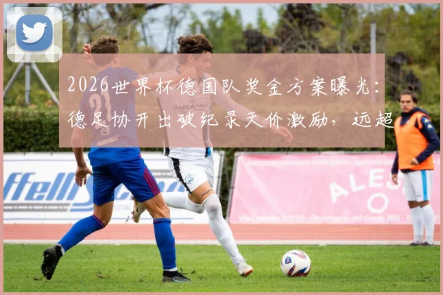 2026世界杯德国队奖金方案曝光：德足协开出破纪录天价激励，远超上届40万欧