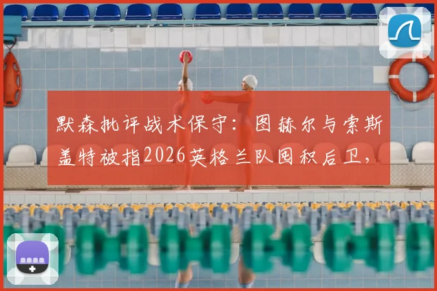 默森批评战术保守:图赫尔与索斯盖特被指2026英格兰队囤积后卫,进攻乏力问题何在?