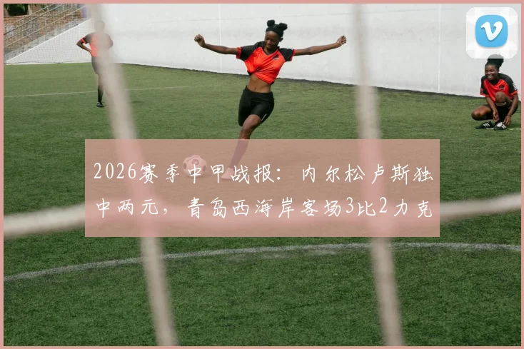 2026赛季中甲战报：内尔松卢斯独中两元，青岛西海岸客场3比2力克云南玉昆，赛后积分排名分析