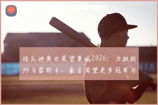 格瓦迪奥尔展望曼城2026:力挺新帅马雷斯卡,豪言渴望更多冠军与成就