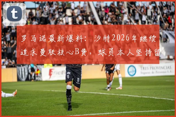 罗马诺最新爆料:沙特2026年继续追求曼联核心B费,球员本人坚持留队踢欧冠意愿强烈