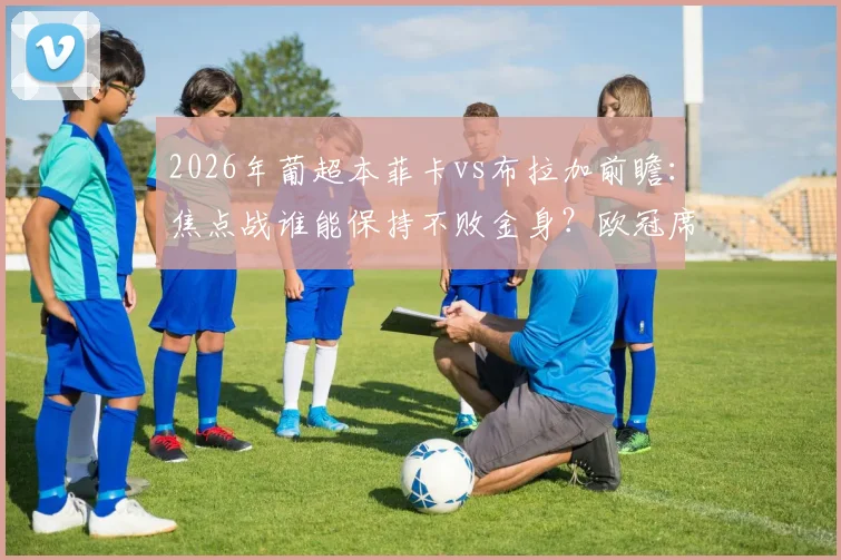 2026年葡超本菲卡vs布拉加前瞻:焦点战谁能保持不败金身?欧冠席位争夺关键一役