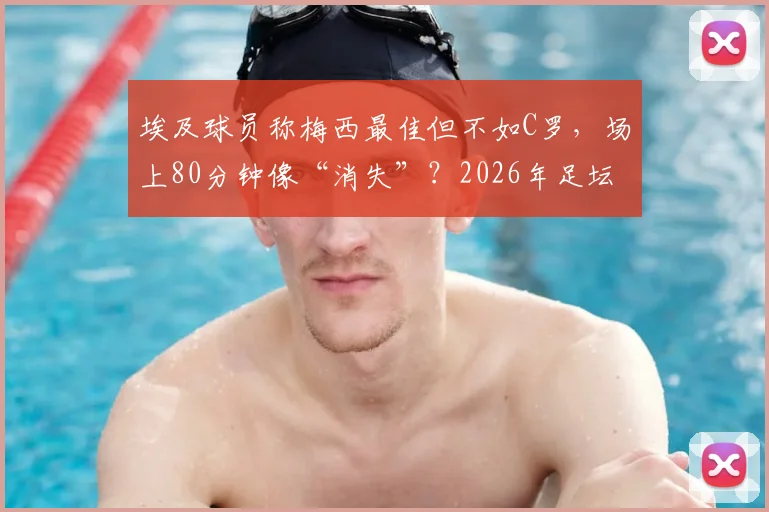 埃及球员称梅西最佳但不如C罗，场上80分钟像“消失”？2026年足坛顶级球星之争再引热议