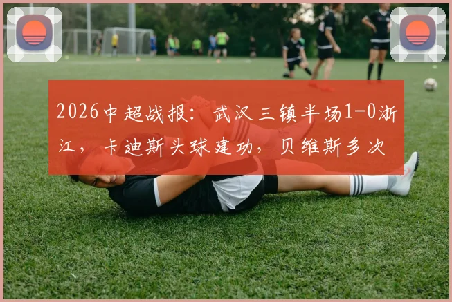 2026中超战报:武汉三镇半场1-0浙江,卡迪斯头球建功,贝维斯多次制造门前威胁