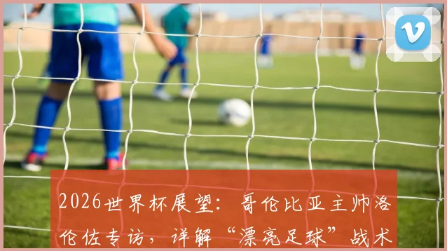 2026世界杯展望:哥伦比亚主帅洛伦佐专访,详解“漂亮足球”战术理念与赢球逻辑