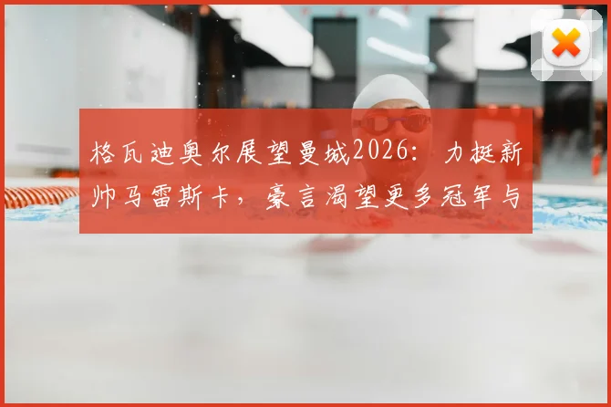 格瓦迪奥尔展望曼城2026：力挺新帅马雷斯卡，豪言渴望更多冠军与成就