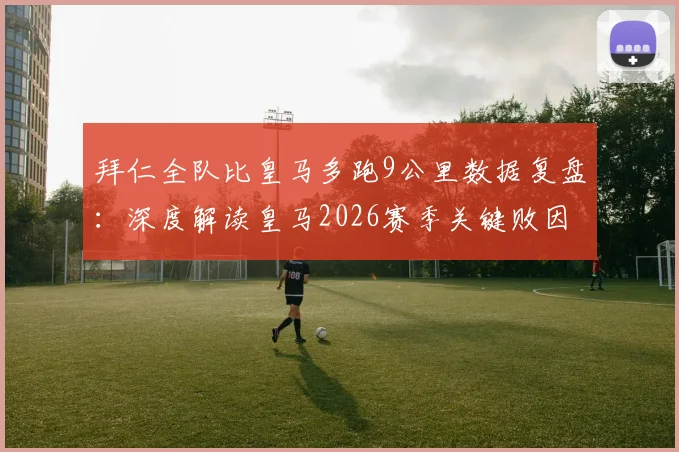 拜仁全队比皇马多跑9公里数据复盘:深度解读皇马2026赛季关键败因,跑动差距如何决定比赛走向