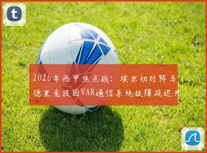 2026年西甲焦点战:埃尔切对阵马德里竞技因VAR通信系统故障延迟开球,详细解析事件经过与影响