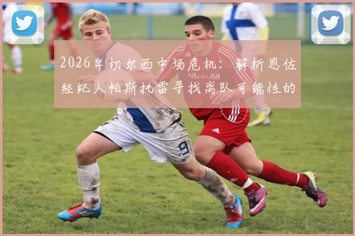 2026年切尔西中场危机:解析恩佐经纪人帕斯托雷寻找离队可能性的三大原因与潜在下家