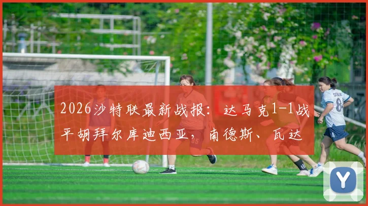 2026沙特联最新战报:达马克1-1战平胡拜尔库迪西亚,南德斯、瓦达双双破门,附比赛关键数据与赛后分析