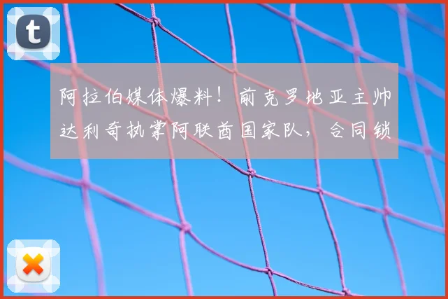 阿拉伯媒体爆料！前克罗地亚主帅达利奇执掌阿联酋国家队，合同锁定至2026世界杯周期