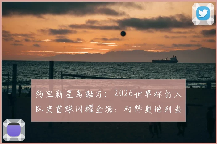 约旦新星乌勒万：2026世界杯打入队史首球闪耀全场，对阵奥地利当选最佳球员全解析