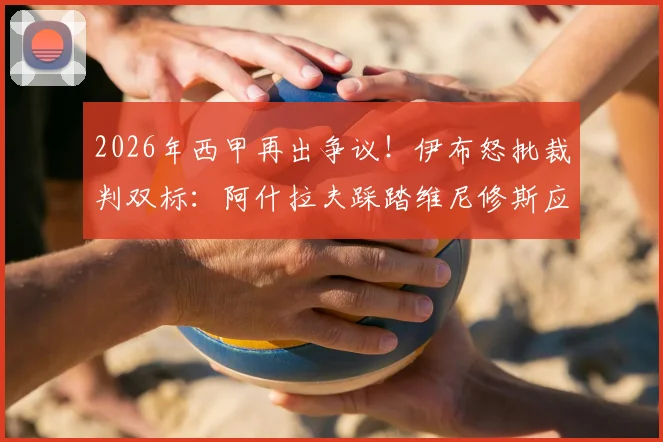 2026年西甲再出争议!伊布怒批裁判双标:阿什拉夫踩踏维尼修斯应立即介入,判罚尺度必须统一