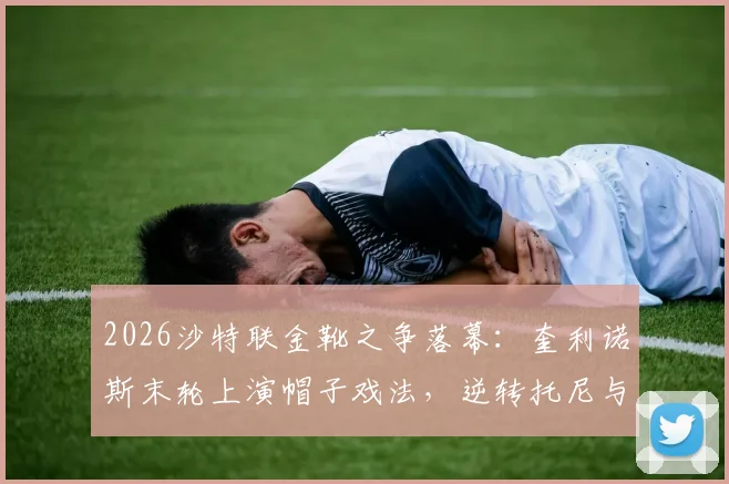 2026沙特联金靴之争落幕：奎利诺斯末轮上演帽子戏法，逆转托尼与C罗加冕射手王