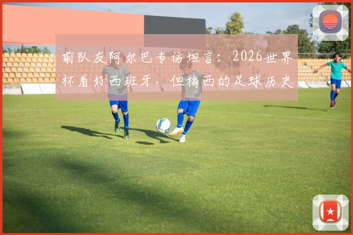 前队友阿尔巴专访坦言：2026世界杯看好西班牙，但梅西的足球历史地位无人可比