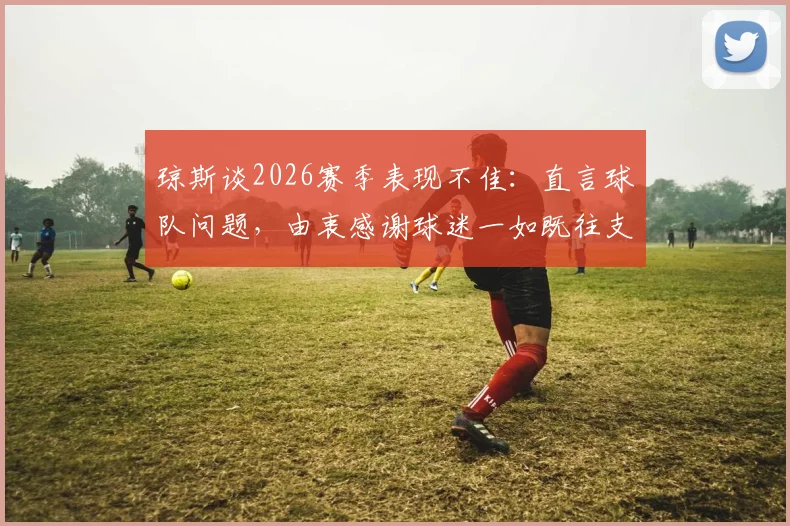琼斯谈2026赛季表现不佳:直言球队问题,由衷感谢球迷一如既往支持