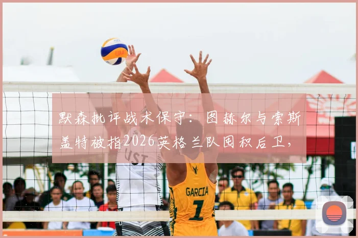 默森批评战术保守：图赫尔与索斯盖特被指2026英格兰队囤积后卫，进攻乏力问题何在？