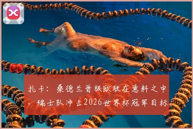 扎卡：桑德兰晋级欧联在意料之中，瑞士队冲击2026世界杯冠军目标不变