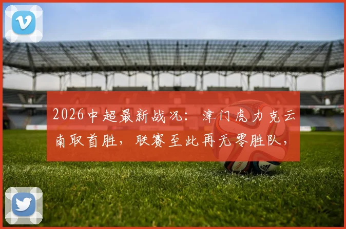 2026中超最新战况:津门虎力克云南取首胜,联赛至此再无零胜队,附积分榜深度解读