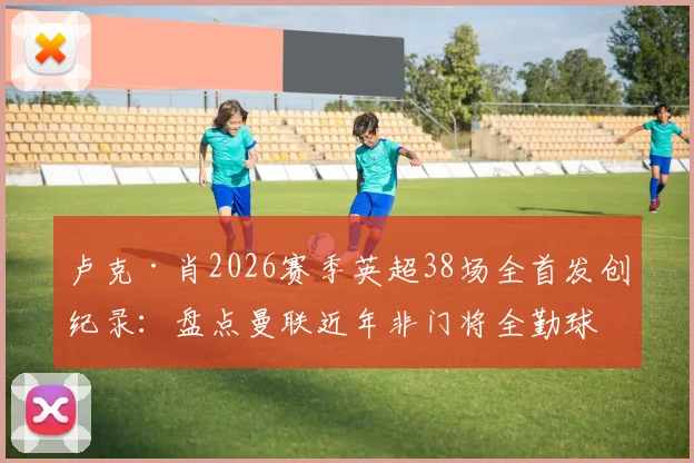 卢克·肖2026赛季英超38场全首发创纪录:盘点曼联近年非门将全勤球员,含数据深度分析