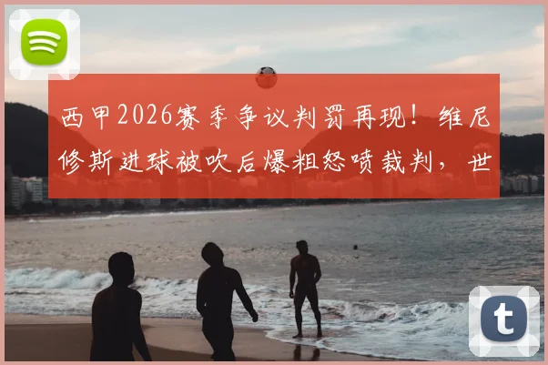 西甲2026赛季争议判罚再现!维尼修斯进球被吹后爆粗怒喷裁判,世体独家报道事件全过程