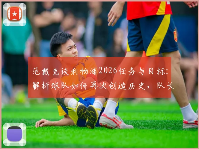 范戴克谈利物浦2026任务与目标：解析球队如何再次创造历史，队长未来规划深度解读