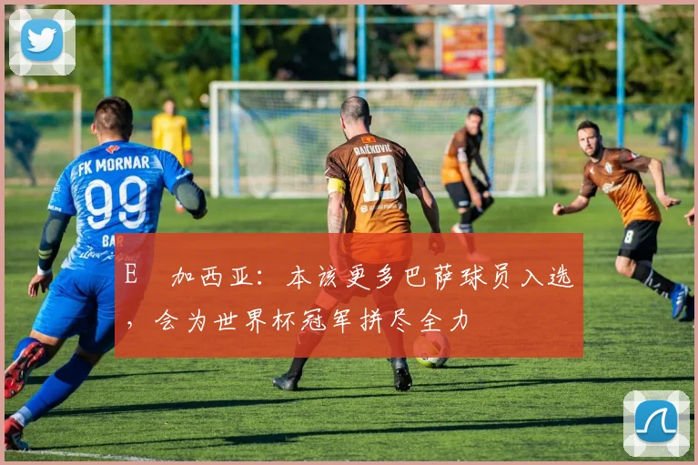 E・加西亚：本该更多巴萨球员入选，会为世界杯冠军拼尽全力