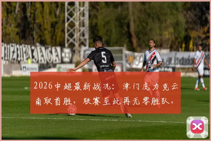 2026中超最新战况：津门虎力克云南取首胜，联赛至此再无零胜队，附积分榜深度解读