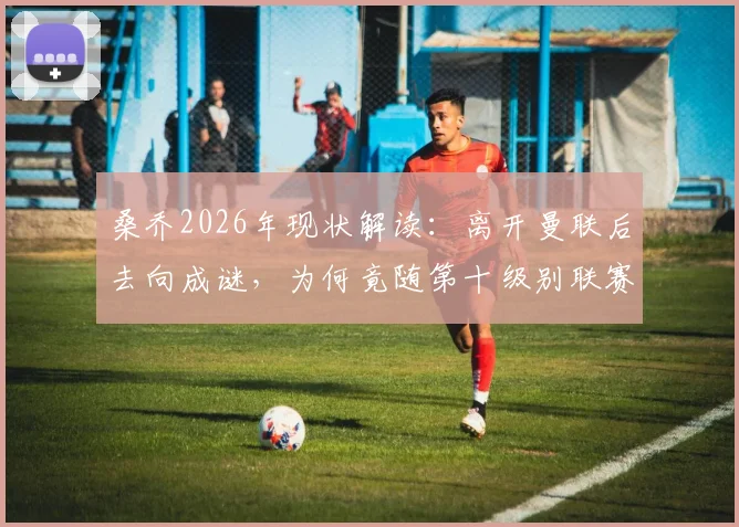 桑乔2026年现状解读：离开曼联后去向成谜，为何竟随第十级别联赛球队训练？
