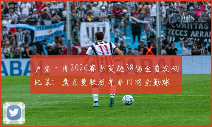 卢克·肖2026赛季英超38场全首发创纪录:盘点曼联近年非门将全勤球员,含数据深度分析