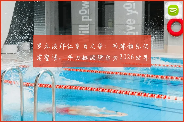 罗本谈拜仁皇马之争:两球领先仍需警惕,并力挺诺伊尔为2026世界最佳门将
