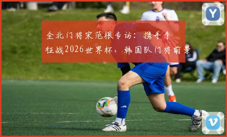 全北门将宋范根专访:携手李昇祐征战2026世界杯,韩国队门将前景与锋线希望深度探讨