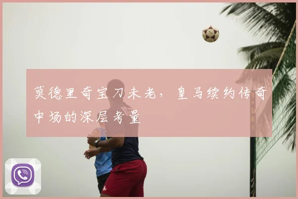 莫德里奇宝刀未老,皇马续约传奇中场的深层考量