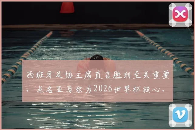 西班牙足协主席直言胜利至关重要,点名亚马尔为2026世界杯核心,解析其世界级球星之路