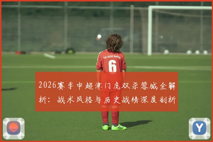 2026赛季中超津门虎双杀蓉城全解析:战术风格与历史战绩深度剖析,成都蓉城如何破局?